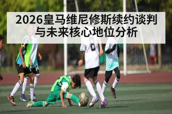 2026皇马维尼修斯续约谈判与未来核心地位分析