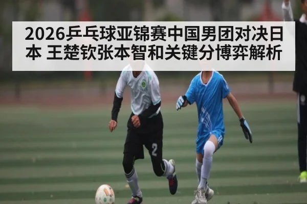 2026乒乓球亚锦赛中国男团对决日本 王楚钦张本智和关键分博弈解析